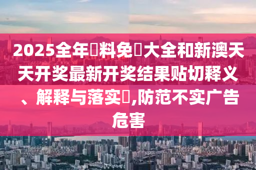 2025全年資料免費大全和新澳天天开奖最新开奖结果贴切释义、解释与落实​,防范不实广告危害
