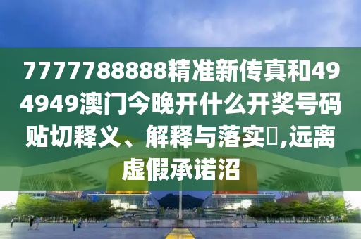 7777788888精准新传真和494949澳门今晚开什么开奖号码贴切释义、解释与落实​,远离虚假承诺沼
