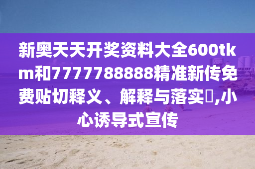 新奥天天开奖资料大全600tkm和7777788888精准新传免费贴切释义、解释与落实​,小心诱导式宣传