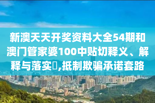 新澳天天开奖资料大全54期和澳门管家婆100中贴切释义、解释与落实​,抵制欺骗承诺套路
