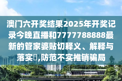 澳门六开奖结果2025年开奖记录今晚直播和7777788888最新的管家婆贴切释义、解释与落实​,防范不实推销骗局