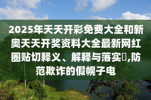 2025年天天开彩免费大全和新奥天天开奖资料大全最新网红圈贴切释义、解释与落实​,防范欺诈的假幌子电