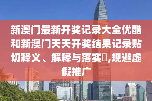 新澳门最新开奖记录大全优酷和新澳门天天开奖结果记录贴切释义、解释与落实​,规避虚假推广