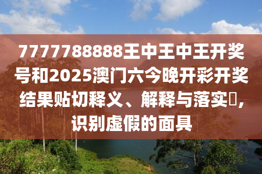 7777788888王中王中王开奖号和2025澳门六今晚开彩开奖结果贴切释义、解释与落实​,识别虚假的面具