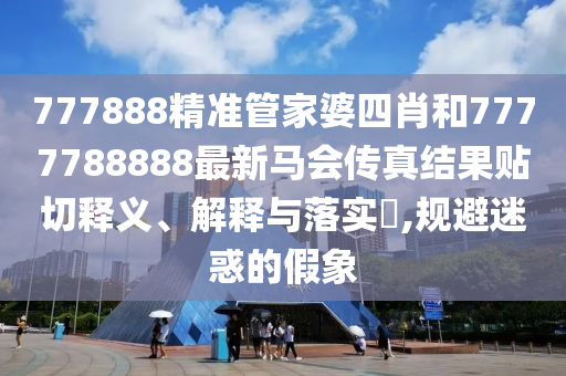 777888精准管家婆四肖和7777788888最新马会传真结果贴切释义、解释与落实​,规避迷惑的假象
