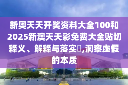 新奥天天开奖资料大全100和2025新澳天天彩免费大全贴切释义、解释与落实​,洞察虚假的本质