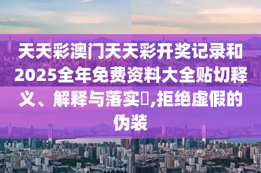 天天彩澳门天天彩开奖记录和2025全年免费资料大全贴切释义、解释与落实​,拒绝虚假的伪装
