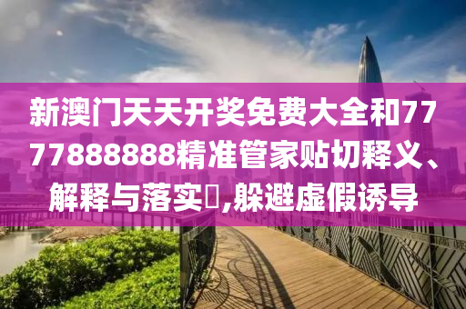 新澳门天天开奖免费大全和7777888888精准管家贴切释义、解释与落实​,躲避虚假诱导