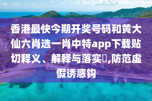香港最快今期开奖号码和黄大仙六肖选一肖中特app下载贴切释义、解释与落实​,防范虚假诱惑钩
