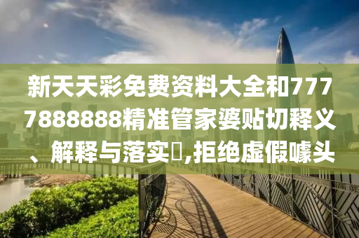 新天天彩免费资料大全和7777888888精准管家婆贴切释义、解释与落实​,拒绝虚假噱头