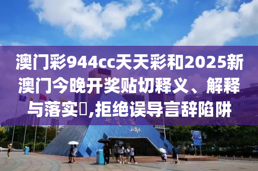 澳门彩944cc天天彩和2025新澳门今晚开奖贴切释义、解释与落实​,拒绝误导言辞陷阱