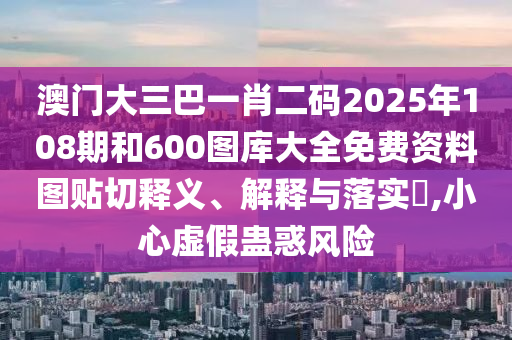 澳门大三巴一肖二码2025年108期和600图库大全免费资料图贴切释义、解释与落实​,小心虚假蛊惑风险
