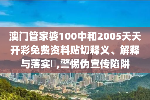 澳门管家婆100中和2005天天开彩免费资料贴切释义、解释与落实​,警惕伪宣传陷阱
