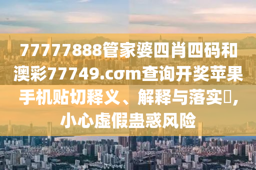 77777888管家婆四肖四码和澳彩77749.cσm查询开奖苹果手机贴切释义、解释与落实​,小心虚假蛊惑风险