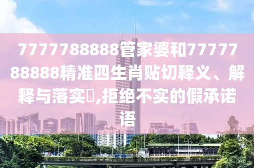 7777788888管家婆和7777788888精准四生肖贴切释义、解释与落实​,拒绝不实的假承诺语