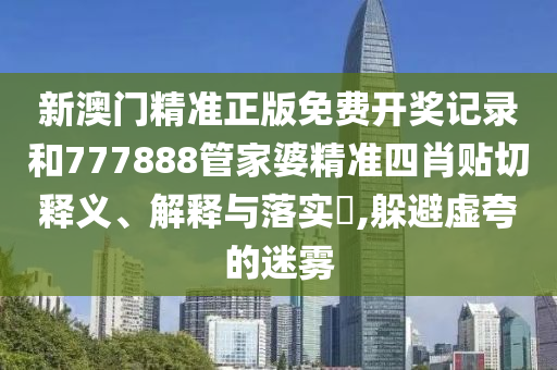 新澳门精准正版免费开奖记录和777888管家婆精准四肖贴切释义、解释与落实​,躲避虚夸的迷雾