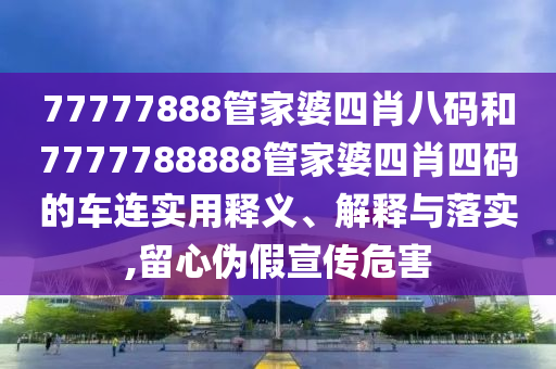 77777888管家婆四肖八码和7777788888管家婆四肖四码的车连实用释义、解释与落实,留心伪假宣传危害