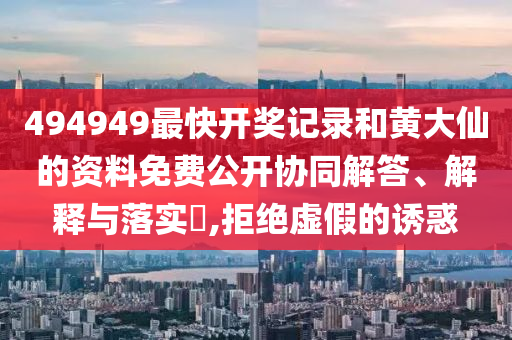 494949最快开奖记录和黄大仙的资料免费公开协同解答、解释与落实​,拒绝虚假的诱惑