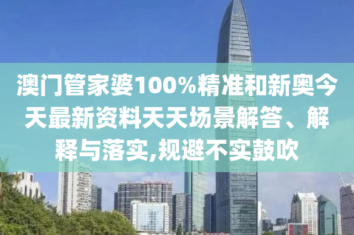 澳门管家婆100%精准和新奥今天最新资料天天场景解答、解释与落实,规避不实鼓吹