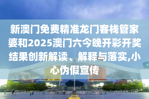新澳门免费精准龙门客栈管家婆和2025澳门六今晚开彩开奖结果创新解读、解释与落实,小心伪假宣传