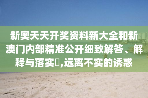 新奥天天开奖资料新大全和新澳门内部精准公开细致解答、解释与落实​,远离不实的诱惑