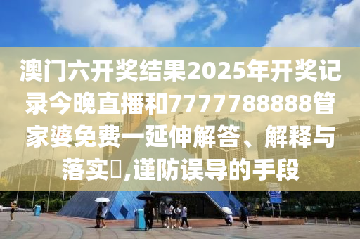 澳门六开奖结果2025年开奖记录今晚直播和7777788888管家婆免费一延伸解答、解释与落实​,谨防误导的手段