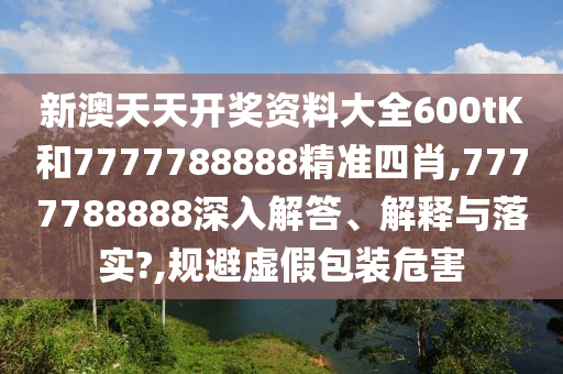 新澳天天开奖资料大全600tK和7777788888精准四肖,7777788888深入解答、解释与落实?,规避虚假包装危害