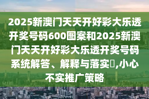 2025新澳门天天开好彩大乐透开奖号码600图案和2025新澳门天天开好彩大乐透开奖号码系统解答、解释与落实​,小心不实推广策略