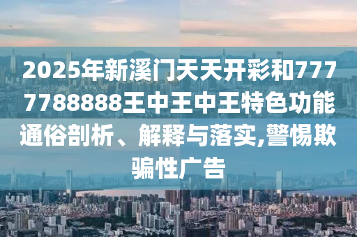 2025年新溪门天天开彩和7777788888王中王中王特色功能通俗剖析、解释与落实,警惕欺骗性广告