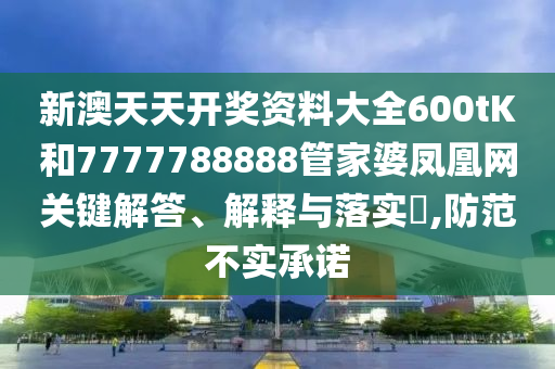 新澳天天开奖资料大全600tK和7777788888管家婆凤凰网关键解答、解释与落实​,防范不实承诺
