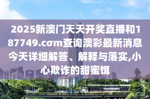 2025新澳门天天开奖直播和187749.cσm查询澳彩最新消息今天详细解答、解释与落实,小心欺诈的甜蜜饵