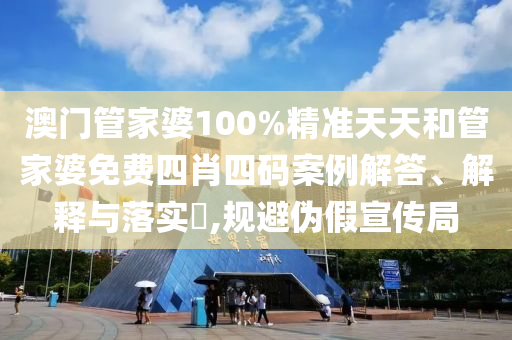 澳门管家婆100%精准天天和管家婆免费四肖四码案例解答、解释与落实​,规避伪假宣传局