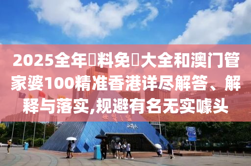 2025全年資料免費大全和澳门管家婆100精准香港详尽解答、解释与落实,规避有名无实噱头