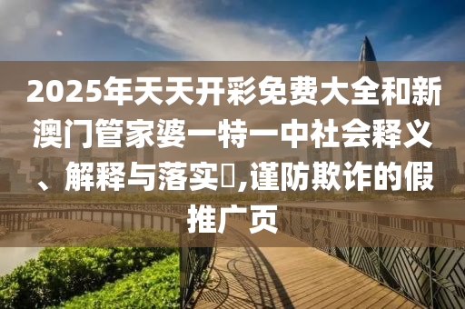 2025年天天开彩免费大全和新澳门管家婆一特一中社会释义、解释与落实​,谨防欺诈的假推广页
