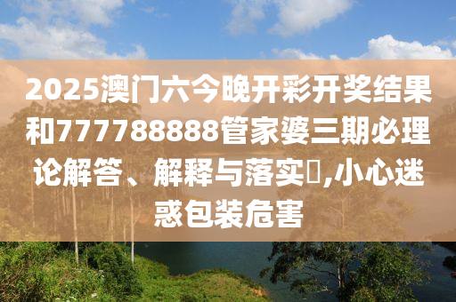 2025澳门六今晚开彩开奖结果和777788888管家婆三期必理论解答、解释与落实​,小心迷惑包装危害