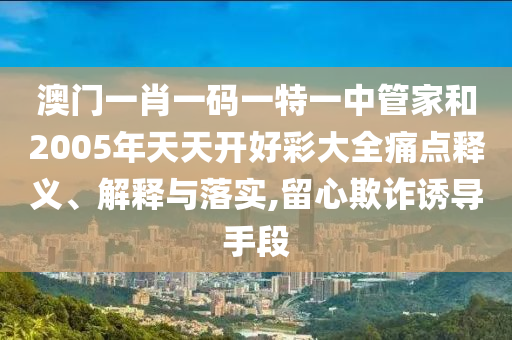 澳门一肖一码一特一中管家和2005年天天开好彩大全痛点释义、解释与落实,留心欺诈诱导手段