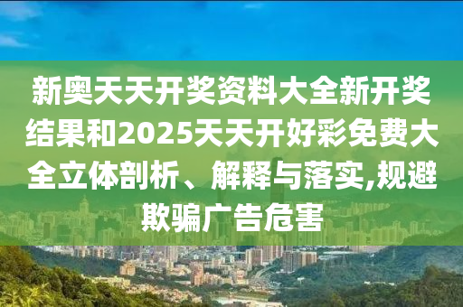 新奥天天开奖资料大全新开奖结果和2025天天开好彩免费大全立体剖析、解释与落实,规避欺骗广告危害
