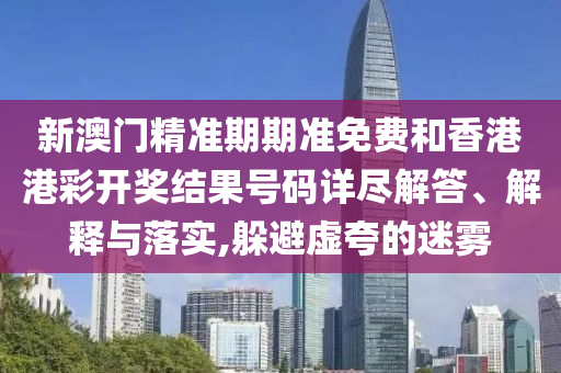 新澳门精准期期准免费和香港港彩开奖结果号码详尽解答、解释与落实,躲避虚夸的迷雾