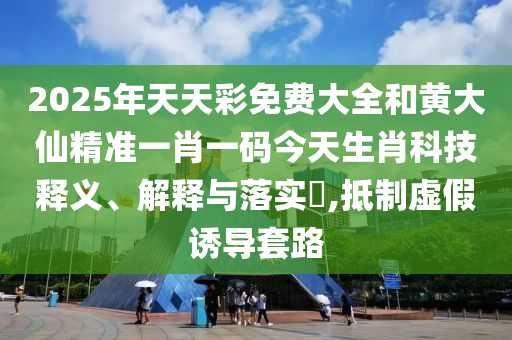2025年天天彩免费大全和黄大仙精准一肖一码今天生肖科技释义、解释与落实​,抵制虚假诱导套路