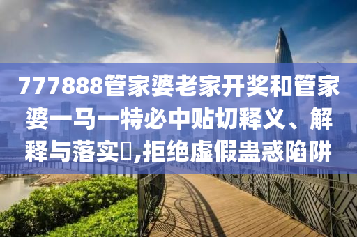 777888管家婆老家开奖和管家婆一马一特必中贴切释义、解释与落实​,拒绝虚假蛊惑陷阱