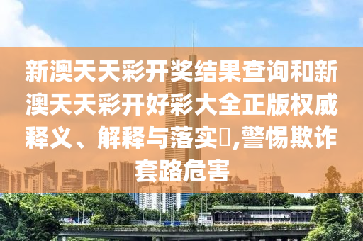 新澳天天彩开奖结果查询和新澳天天彩开好彩大全正版权威释义、解释与落实​,警惕欺诈套路危害