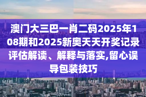 澳门大三巴一肖二码2025年108期和2025新奥天天开奖记录评估解读、解释与落实,留心误导包装技巧