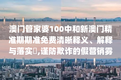 澳门管家婆100中和新澳门精准期期准免费清晰释义、解释与落实​,谨防欺诈的假营销雾