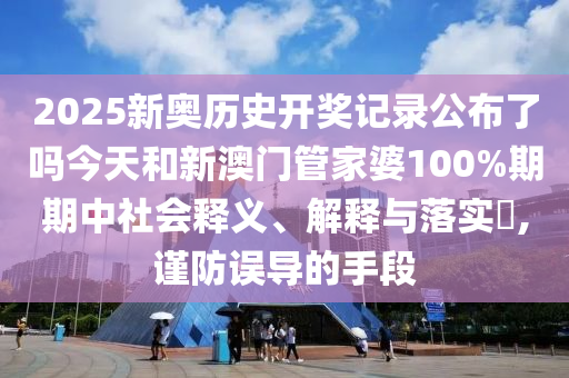 2025新奥历史开奖记录公布了吗今天和新澳门管家婆100%期期中社会释义、解释与落实​,谨防误导的手段