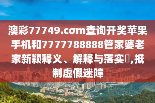 澳彩77749.cσm查询开奖苹果手机和7777788888管家婆老家新颖释义、解释与落实​,抵制虚假迷障