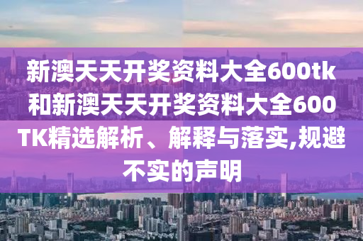 新澳天天开奖资料大全600tk和新澳天天开奖资料大全600TK精选解析、解释与落实,规避不实的声明