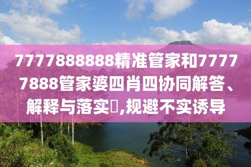 7777888888精准管家和77777888管家婆四肖四协同解答、解释与落实​,规避不实诱导