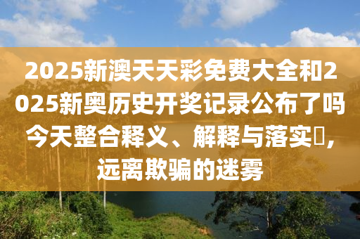 2025新澳天天彩免费大全和2025新奥历史开奖记录公布了吗今天整合释义、解释与落实​,远离欺骗的迷雾