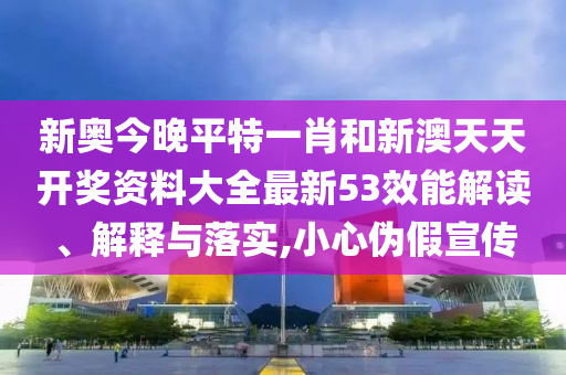 新奥今晚平特一肖和新澳天天开奖资料大全最新53效能解读、解释与落实,小心伪假宣传
