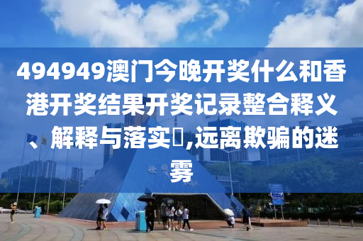 494949澳门今晚开奖什么和香港开奖结果开奖记录整合释义、解释与落实​,远离欺骗的迷雾